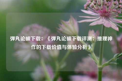 弹丸论破下载：《弹丸论破下载评测：推理神作的下载价值与体验分析》