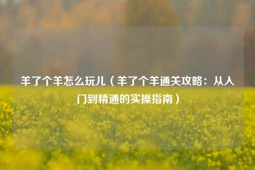 羊了个羊怎么玩儿（羊了个羊通关攻略：从入门到精通的实操指南）