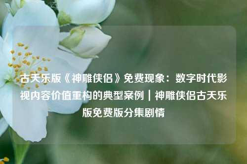 古天乐版《神雕侠侣》免费现象：数字时代影视内容价值重构的典型案例｜神雕侠侣古天乐版免费版分集剧情