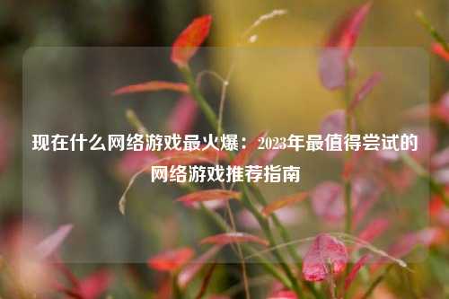现在什么网络游戏最火爆：2023年最值得尝试的网络游戏推荐指南