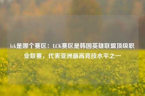 lck是哪个赛区：LCK赛区是韩国英雄联盟顶级职业联赛，代表亚洲最高竞技水平之一
